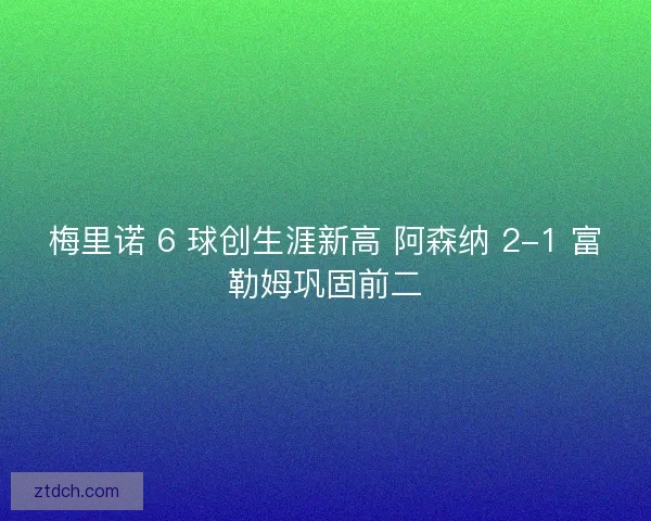 梅里诺 6 球创生涯新高 阿森纳 2-1 富勒姆巩固前二