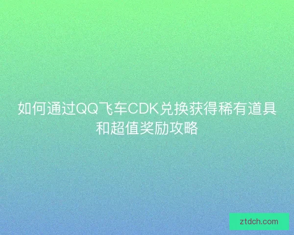如何通过QQ飞车CDK兑换获得稀有道具和超值奖励攻略