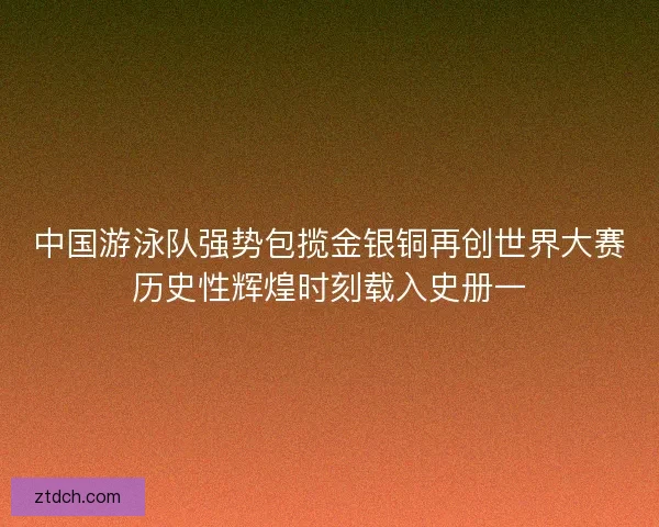 中国游泳队强势包揽金银铜再创世界大赛历史性辉煌时刻载入史册一