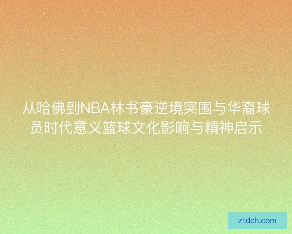 从哈佛到NBA林书豪逆境突围与华裔球员时代意义篮球文化影响与精神启示