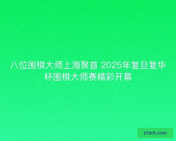 八位围棋大师上海聚首 2025年复旦复华杯围棋大师赛精彩开幕 八位围棋大师上海聚首 2025年复旦复华杯围棋大师赛精彩开幕