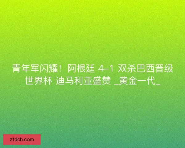 青年军闪耀！阿根廷 4-1 双杀巴西晋级世界杯 迪马利亚盛赞 _黄金一代_