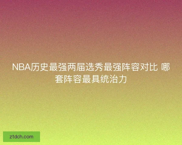 NBA历史最强两届选秀最强阵容对比 哪套阵容最具统治力 NBA历史最强两届选秀最强阵容对比 哪套阵容最具统治力