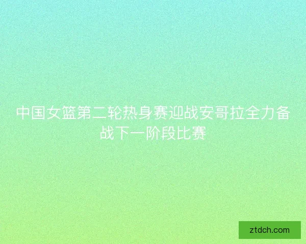 中国女篮第二轮热身赛迎战安哥拉全力备战下一阶段比赛