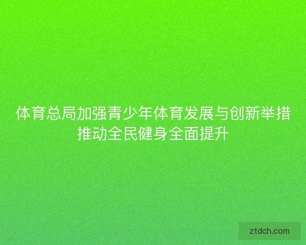体育总局加强青少年体育发展与创新举措推动全民健身全面提升