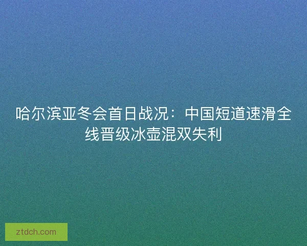 哈尔滨亚冬会首日战况：中国短道速滑全线晋级冰壶混双失利