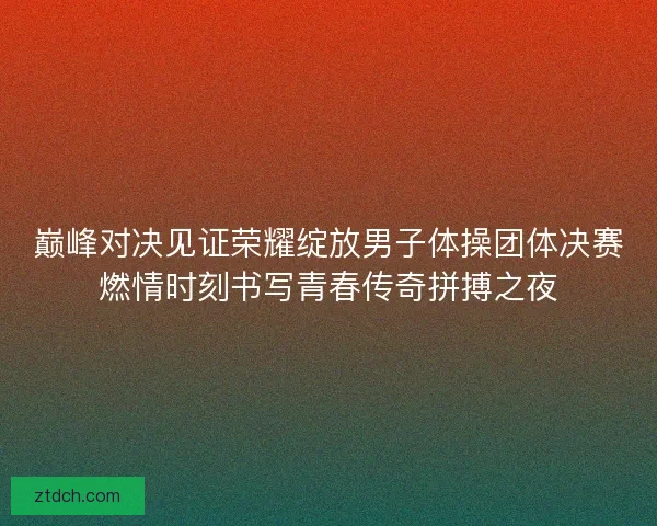 巅峰对决见证荣耀绽放男子体操团体决赛燃情时刻书写青春传奇拼搏之夜
