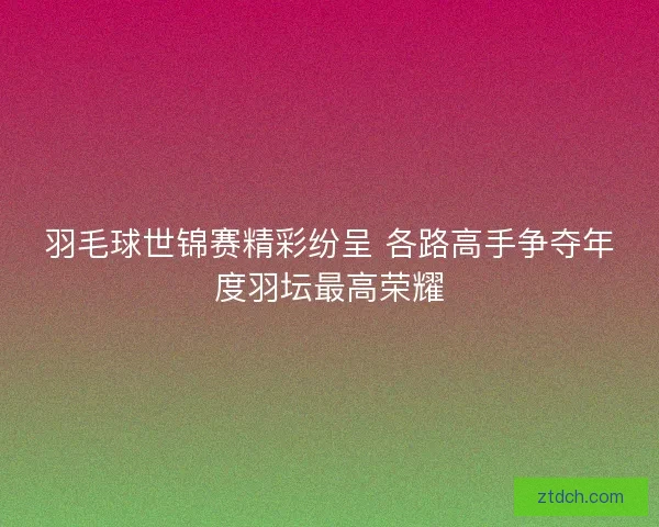 羽毛球世锦赛精彩纷呈 各路高手争夺年度羽坛最高荣耀