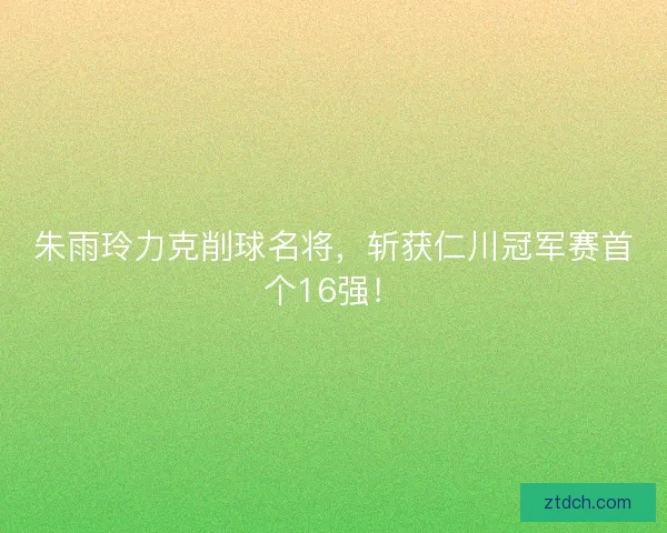 朱雨玲力克削球名将，斩获仁川冠军赛首个16强！
