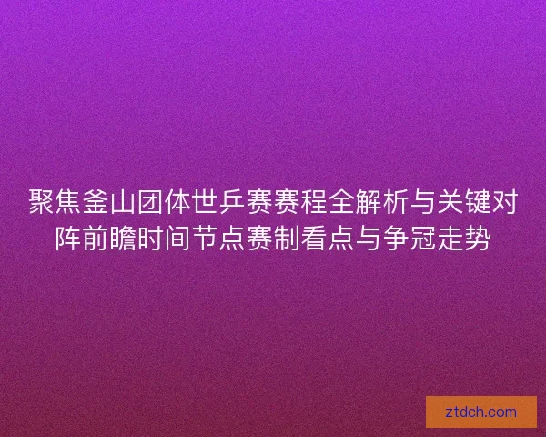 聚焦釜山团体世乒赛赛程全解析与关键对阵前瞻时间节点赛制看点与争冠走势