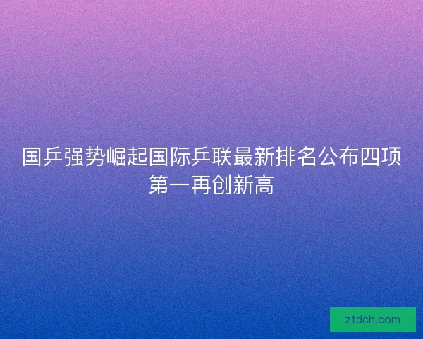 国乒强势崛起国际乒联最新排名公布四项第一再创新高 国乒强势崛起国际乒联最新排名公布四项第一再创新高