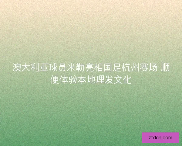 澳大利亚球员米勒亮相国足杭州赛场 顺便体验本地理发文化