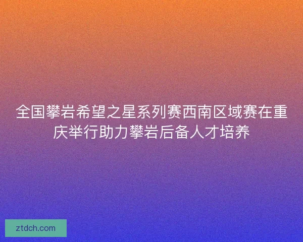 全国攀岩希望之星系列赛西南区域赛在重庆举行助力攀岩后备人才培养