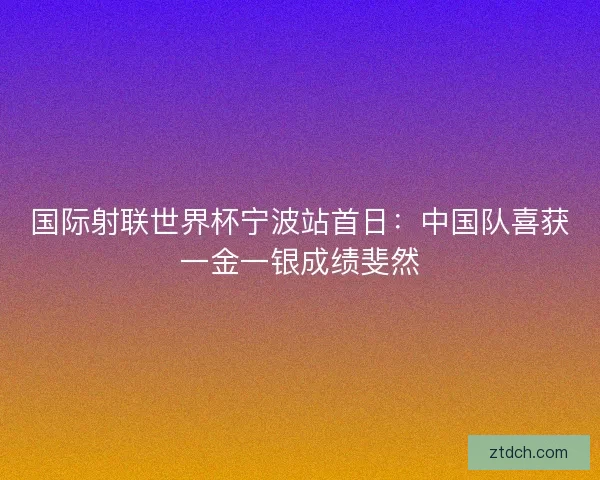 国际射联世界杯宁波站首日：中国队喜获一金一银成绩斐然