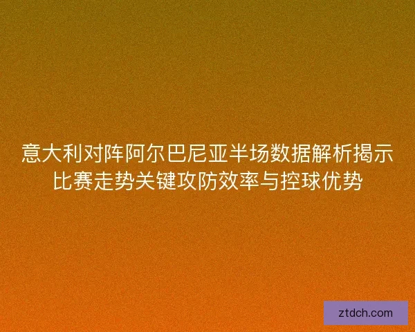 意大利对阵阿尔巴尼亚半场数据解析揭示比赛走势关键攻防效率与控球优势
